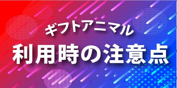 ギフトアニマル利用時の注意点